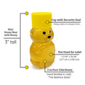 2 oz honey bear shown with yellow lid and details and dimensions shown. Bear shows as 3" tall, filled with 2 oz of pure USA honey, a flat front panel for label that measures 1-1/6" x 15/16" (2.7 cm x 2.38 cm) and a cap with security seal.